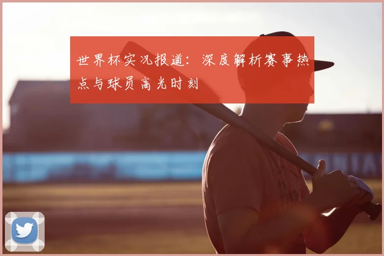 世界杯实况报道：深度解析赛事热点与球员高光时刻