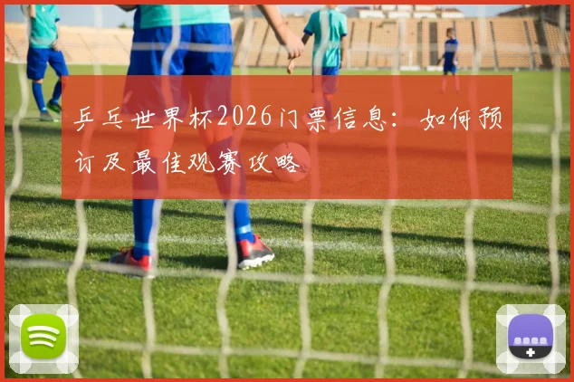 乒乓世界杯2026门票信息:如何预订及最佳观赛攻略