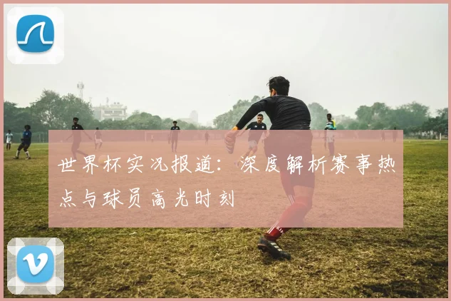 世界杯实况报道：深度解析赛事热点与球员高光时刻