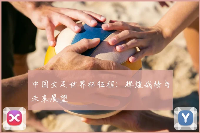 中国女足世界杯征程：辉煌战绩与未来展望
